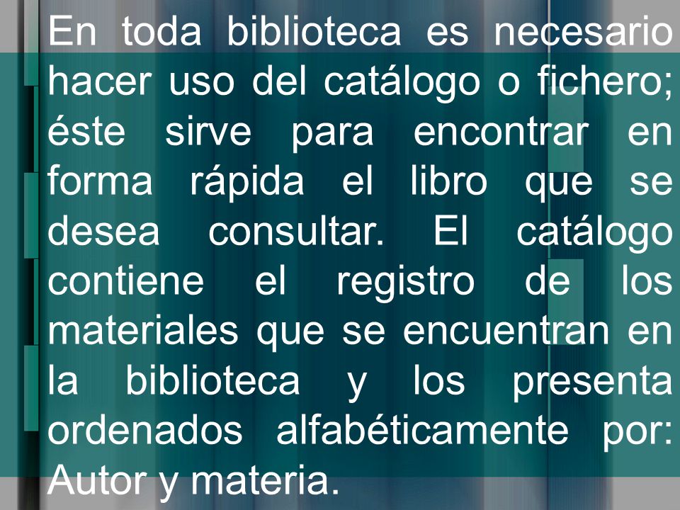En toda biblioteca es necesario hacer uso del catálogo o fichero; éste sirve para encontrar en forma rápida el libro que se desea consultar.
