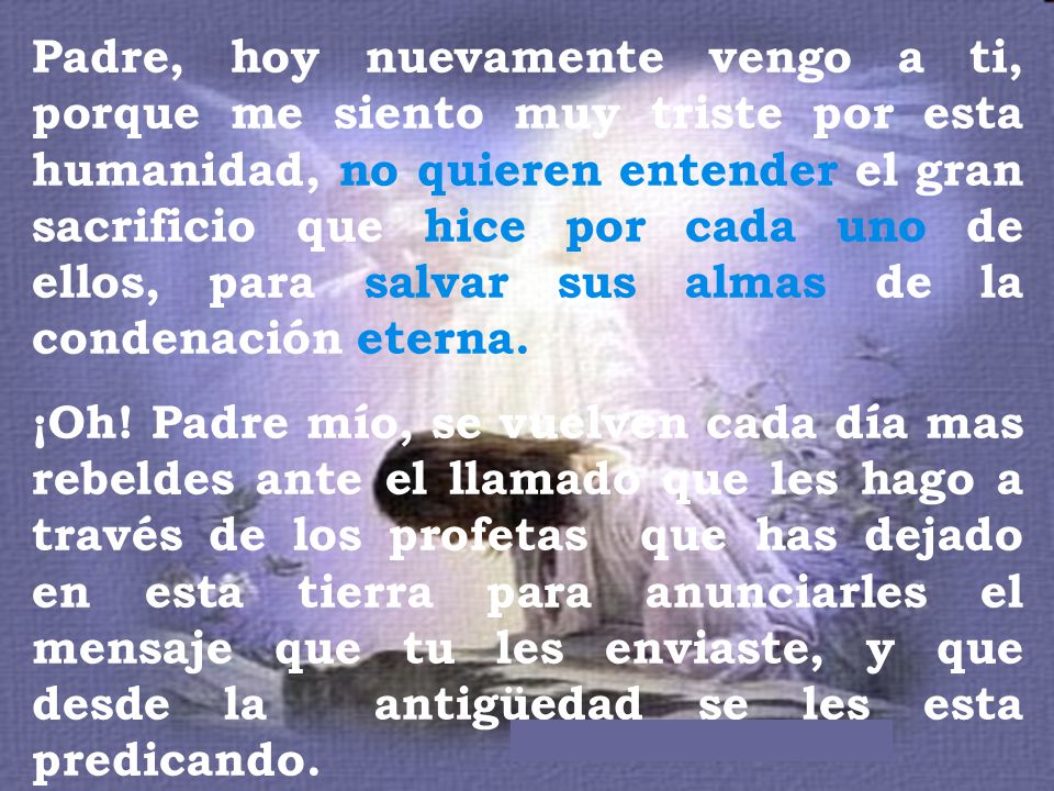 Padre, hoy nuevamente vengo a ti, porque me siento muy triste por esta humanidad, no quieren entender el gran sacrificio que hice por cada uno de ellos, para salvar sus almas de la condenación eterna.