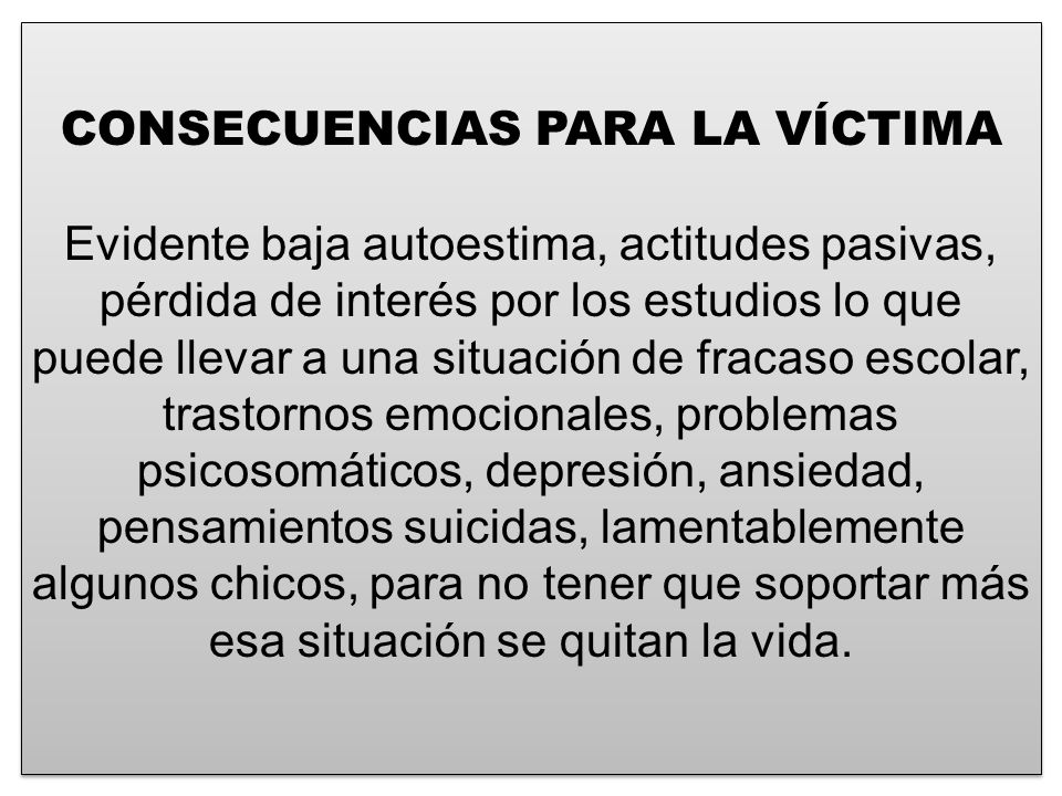 CONSECUENCIAS PARA LA VÍCTIMA Evidente baja autoestima, actitudes pasivas, pérdida de interés por los estudios lo que puede llevar a una situación de fracaso escolar, trastornos emocionales, problemas psicosomáticos, depresión, ansiedad, pensamientos suicidas, lamentablemente algunos chicos, para no tener que soportar más esa situación se quitan la vida.