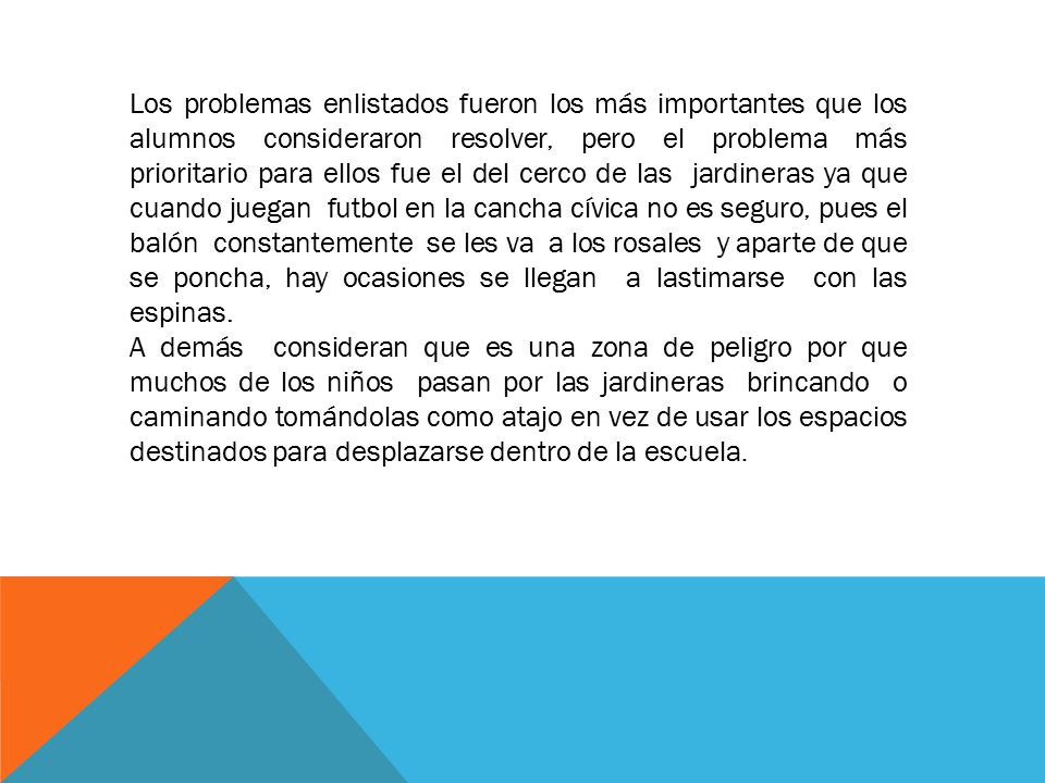 Los problemas enlistados fueron los más importantes que los alumnos consideraron resolver, pero el problema más prioritario para ellos fue el del cerco de las jardineras ya que cuando juegan futbol en la cancha cívica no es seguro, pues el balón constantemente se les va a los rosales y aparte de que se poncha, hay ocasiones se llegan a lastimarse con las espinas.
