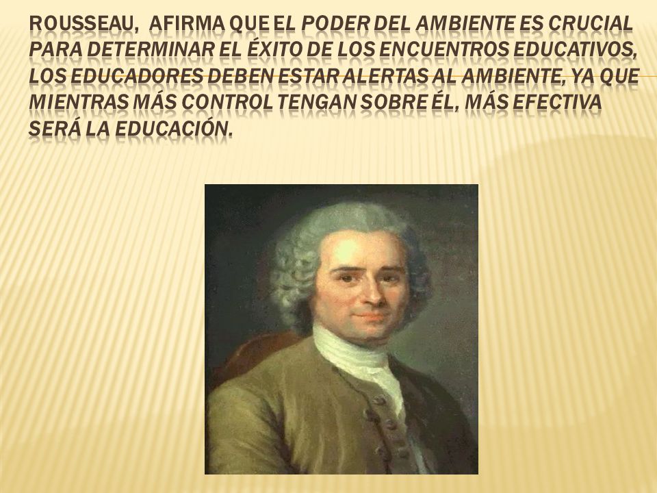 Rousseau, afirma que el poder del ambiente es crucial para determinar el éxito de los encuentros educativos, los educadores deben estar alertas al ambiente, ya que mientras más control tengan sobre él, más efectiva será la educación.