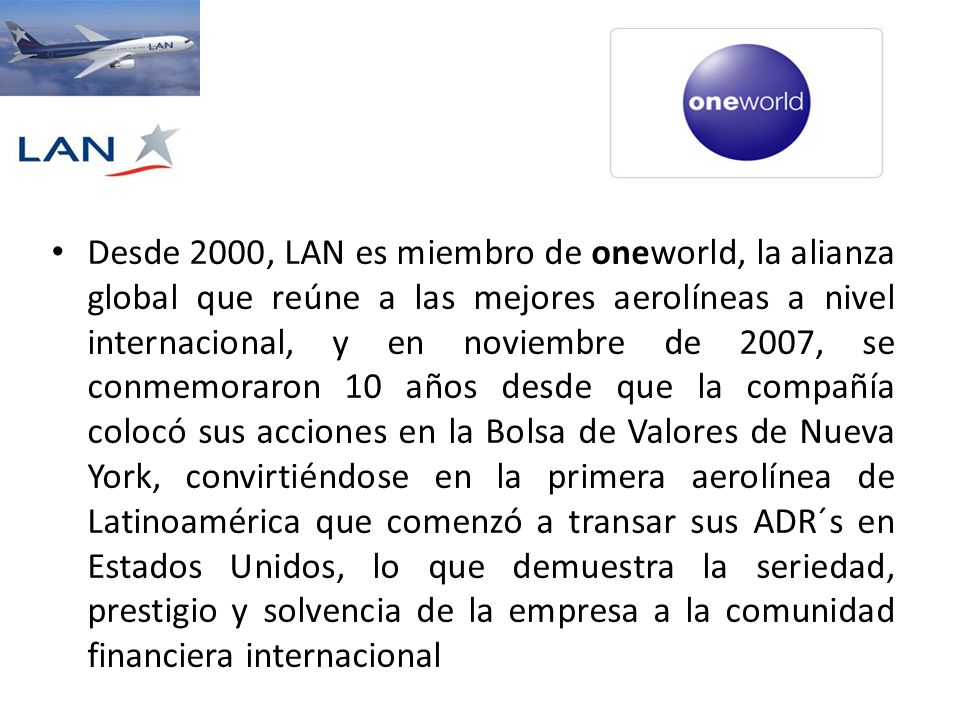 Desde 2000, LAN es miembro de oneworld, la alianza global que reúne a las mejores aerolíneas a nivel internacional, y en noviembre de 2007, se conmemoraron 10 años desde que la compañía colocó sus acciones en la Bolsa de Valores de Nueva York, convirtiéndose en la primera aerolínea de Latinoamérica que comenzó a transar sus ADR´s en Estados Unidos, lo que demuestra la seriedad, prestigio y solvencia de la empresa a la comunidad financiera internacional