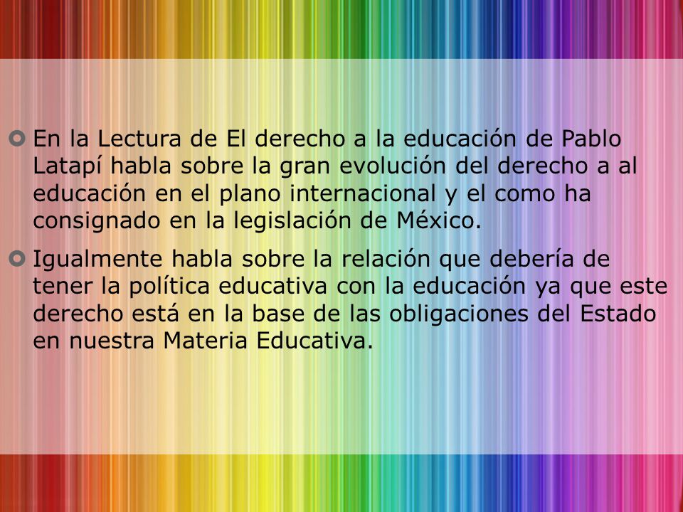 En la Lectura de El derecho a la educación de Pablo Latapí habla sobre la gran evolución del derecho a al educación en el plano internacional y el como ha consignado en la legislación de México.