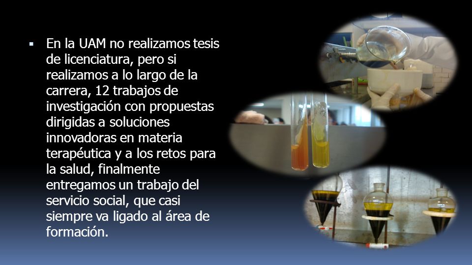 En la UAM no realizamos tesis de licenciatura, pero si realizamos a lo largo de la carrera, 12 trabajos de investigación con propuestas dirigidas a soluciones innovadoras en materia terapéutica y a los retos para la salud, finalmente entregamos un trabajo del servicio social, que casi siempre va ligado al área de formación.