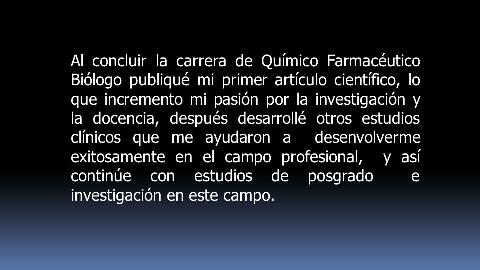 Al concluir la carrera de Químico Farmacéutico Biólogo publiqué mi primer artículo científico, lo que incremento mi pasión por la investigación y la docencia, después desarrollé otros estudios clínicos que me ayudaron a desenvolverme exitosamente en el campo profesional, y así continúe con estudios de posgrado e investigación en este campo.