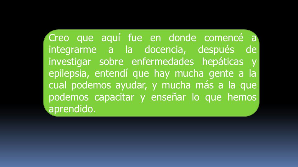 Creo que aquí fue en donde comencé a integrarme a la docencia, después de investigar sobre enfermedades hepáticas y epilepsia, entendí que hay mucha gente a la cual podemos ayudar, y mucha más a la que podemos capacitar y enseñar lo que hemos aprendido.