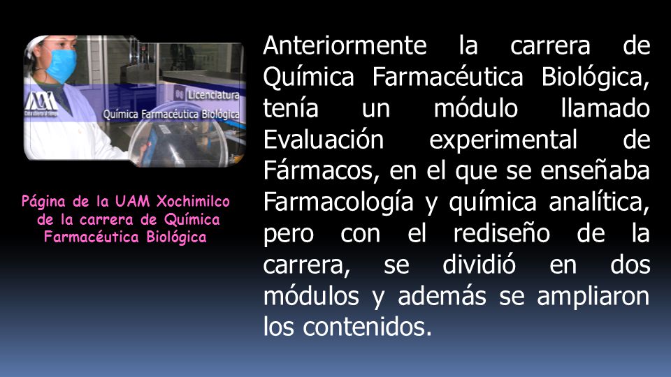 Anteriormente la carrera de Química Farmacéutica Biológica, tenía un módulo llamado Evaluación experimental de Fármacos, en el que se enseñaba Farmacología y química analítica, pero con el rediseño de la carrera, se dividió en dos módulos y además se ampliaron los contenidos.