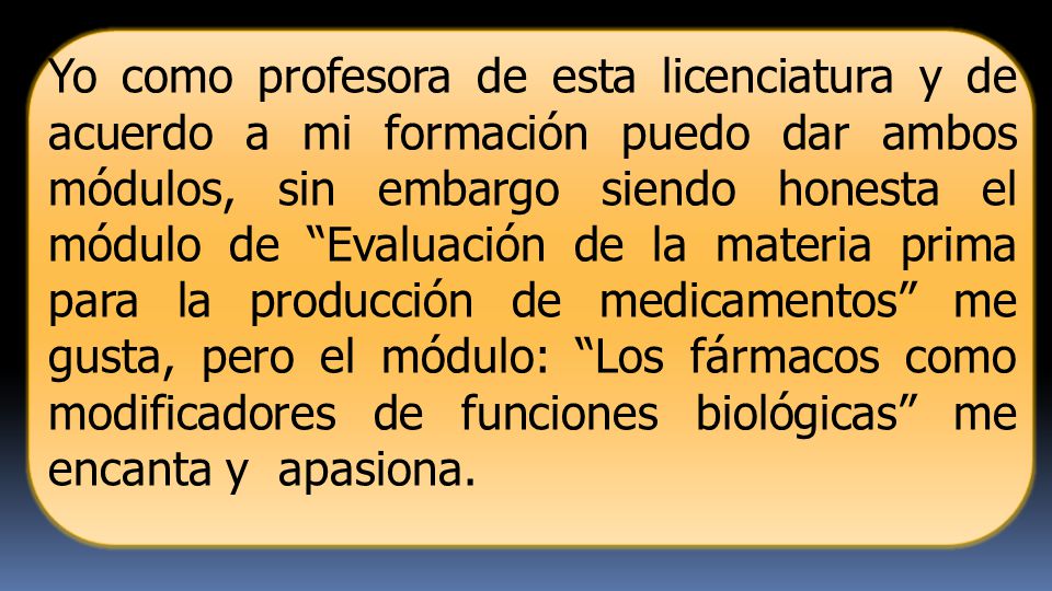 Yo como profesora de esta licenciatura y de acuerdo a mi formación puedo dar ambos módulos, sin embargo siendo honesta el módulo de Evaluación de la materia prima para la producción de medicamentos me gusta, pero el módulo: Los fármacos como modificadores de funciones biológicas me encanta y apasiona.