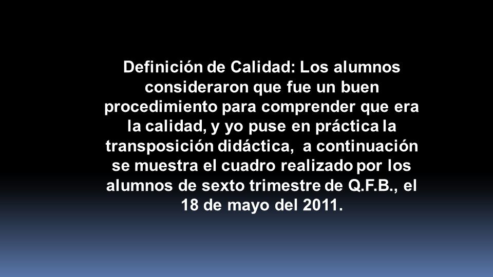 Definición de Calidad: Los alumnos consideraron que fue un buen procedimiento para comprender que era la calidad, y yo puse en práctica la transposición didáctica, a continuación se muestra el cuadro realizado por los alumnos de sexto trimestre de Q.F.B., el 18 de mayo del 2011.
