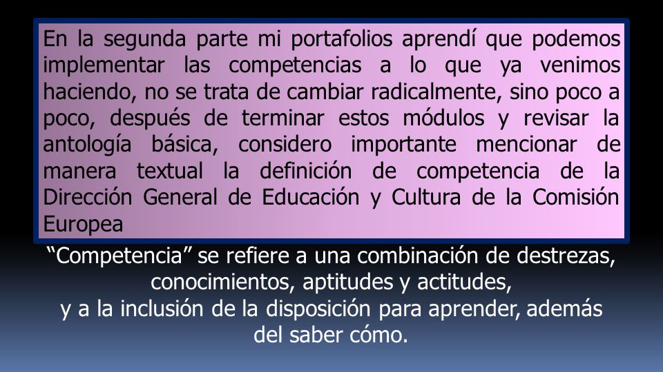 En la segunda parte mi portafolios aprendí que podemos implementar las competencias a lo que ya venimos haciendo, no se trata de cambiar radicalmente, sino poco a poco, después de terminar estos módulos y revisar la antología básica, considero importante mencionar de manera textual la definición de competencia de la Dirección General de Educación y Cultura de la Comisión Europea