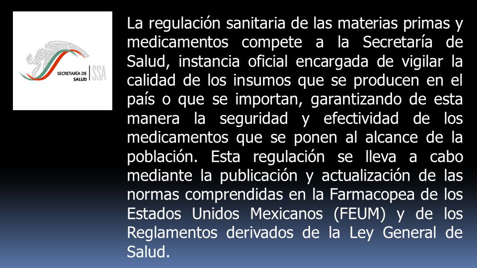 La regulación sanitaria de las materias primas y medicamentos compete a la Secretaría de Salud, instancia oficial encargada de vigilar la calidad de los insumos que se producen en el país o que se importan, garantizando de esta manera la seguridad y efectividad de los medicamentos que se ponen al alcance de la población.