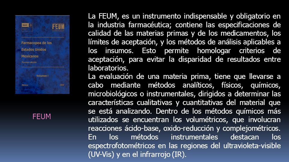 La FEUM, es un instrumento indispensable y obligatorio en la industria farmacéutica; contiene las especificaciones de calidad de las materias primas y de los medicamentos, los límites de aceptación, y los métodos de análisis aplicables a los insumos. Esto permite homologar criterios de aceptación, para evitar la disparidad de resultados entre laboratorios.