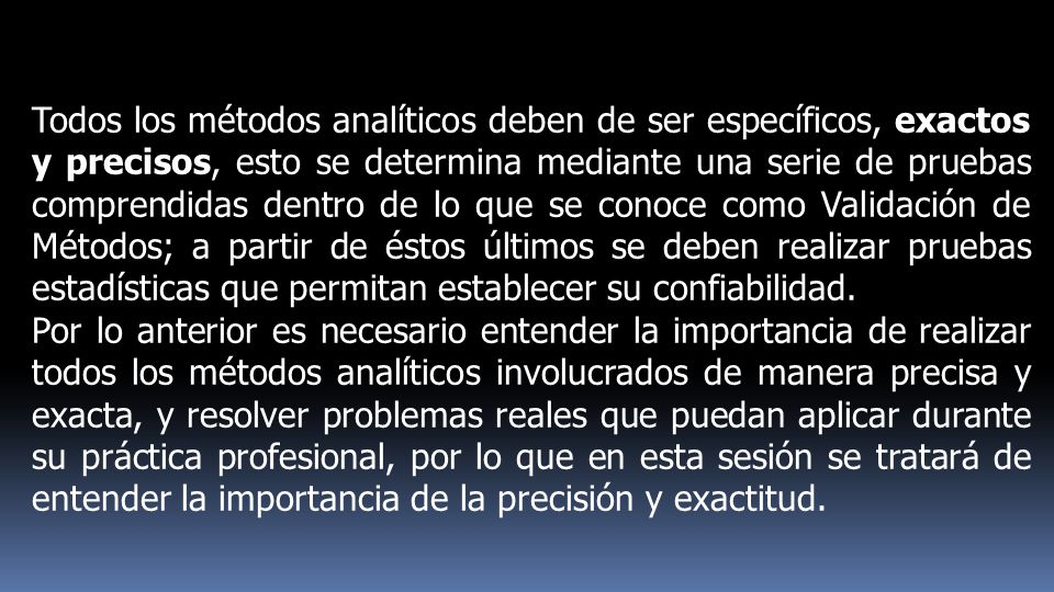 Todos los métodos analíticos deben de ser específicos, exactos y precisos, esto se determina mediante una serie de pruebas comprendidas dentro de lo que se conoce como Validación de Métodos; a partir de éstos últimos se deben realizar pruebas estadísticas que permitan establecer su confiabilidad.