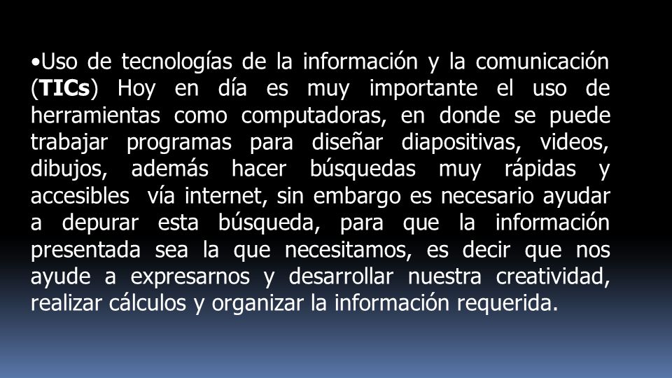 Uso de tecnologías de la información y la comunicación (TICs) Hoy en día es muy importante el uso de herramientas como computadoras, en donde se puede trabajar programas para diseñar diapositivas, videos, dibujos, además hacer búsquedas muy rápidas y accesibles vía internet, sin embargo es necesario ayudar a depurar esta búsqueda, para que la información presentada sea la que necesitamos, es decir que nos ayude a expresarnos y desarrollar nuestra creatividad, realizar cálculos y organizar la información requerida.