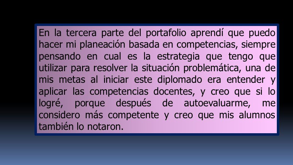 En la tercera parte del portafolio aprendí que puedo hacer mi planeación basada en competencias, siempre pensando en cual es la estrategia que tengo que utilizar para resolver la situación problemática, una de mis metas al iniciar este diplomado era entender y aplicar las competencias docentes, y creo que si lo logré, porque después de autoevaluarme, me considero más competente y creo que mis alumnos también lo notaron.