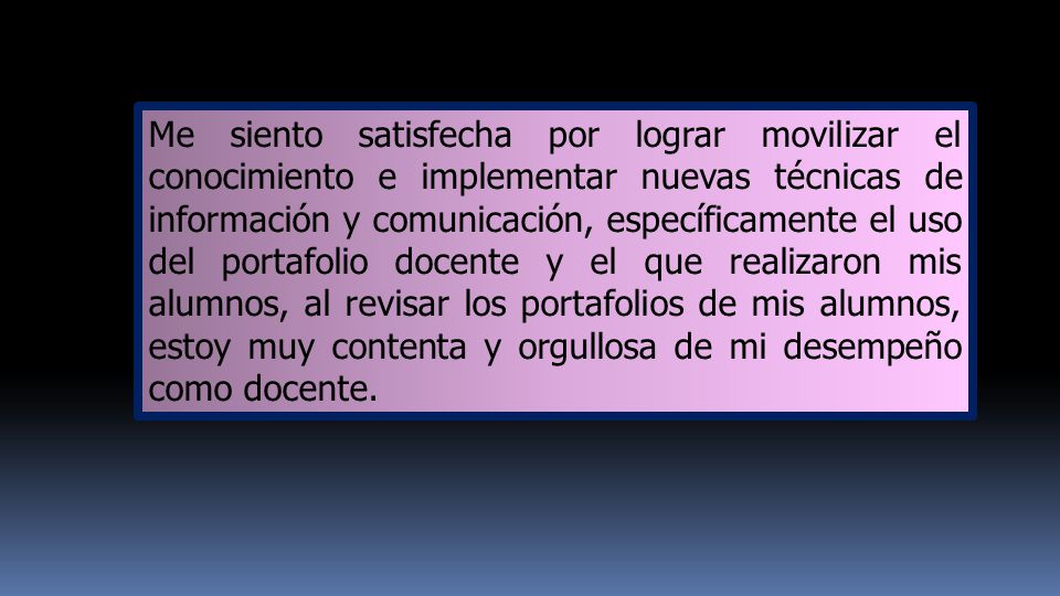 Me siento satisfecha por lograr movilizar el conocimiento e implementar nuevas técnicas de información y comunicación, específicamente el uso del portafolio docente y el que realizaron mis alumnos, al revisar los portafolios de mis alumnos, estoy muy contenta y orgullosa de mi desempeño como docente.