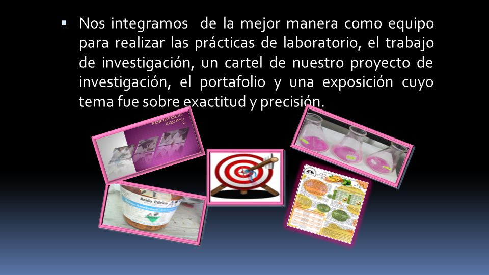 Nos integramos de la mejor manera como equipo para realizar las prácticas de laboratorio, el trabajo de investigación, un cartel de nuestro proyecto de investigación, el portafolio y una exposición cuyo tema fue sobre exactitud y precisión.