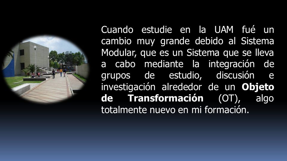 Cuando estudie en la UAM fué un cambio muy grande debido al Sistema Modular, que es un Sistema que se lleva a cabo mediante la integración de grupos de estudio, discusión e investigación alrededor de un Objeto de Transformación (OT), algo totalmente nuevo en mi formación.