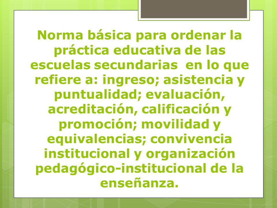Norma básica para ordenar la práctica educativa de las escuelas secundarias en lo que refiere a: ingreso; asistencia y puntualidad; evaluación, acreditación, calificación y promoción; movilidad y equivalencias; convivencia institucional y organización pedagógico-institucional de la enseñanza.