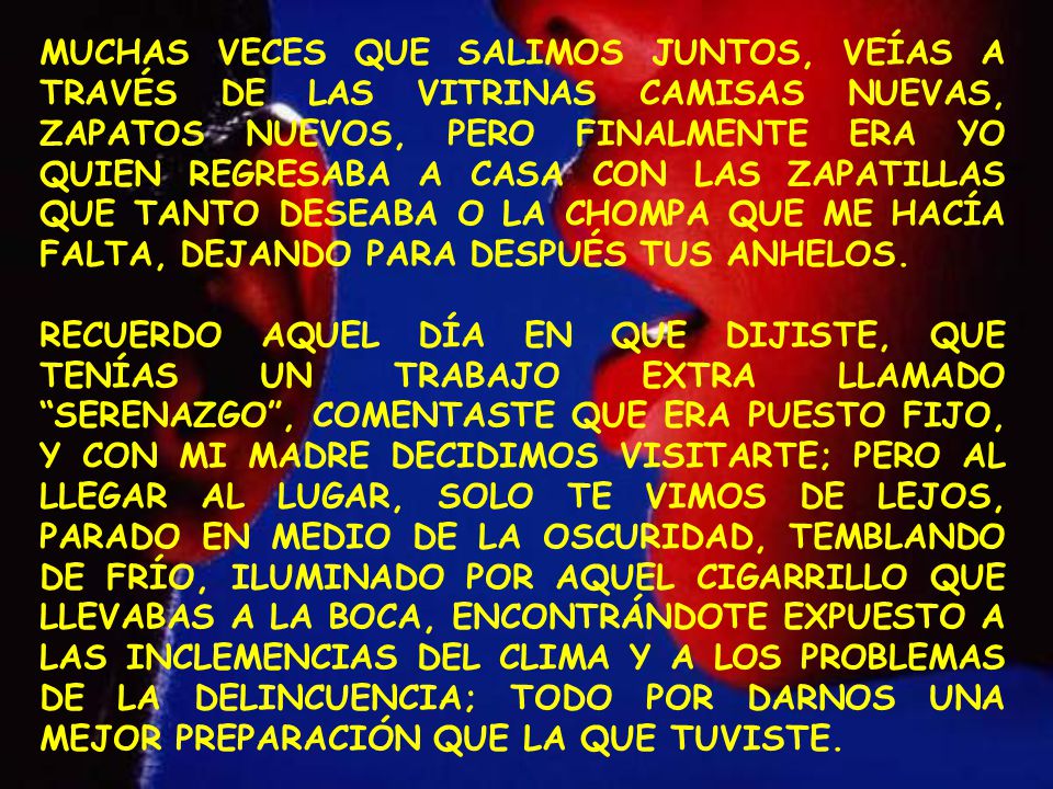 MUCHAS VECES QUE SALIMOS JUNTOS, VEÍAS A TRAVÉS DE LAS VITRINAS CAMISAS NUEVAS, ZAPATOS NUEVOS, PERO FINALMENTE ERA YO QUIEN REGRESABA A CASA CON LAS ZAPATILLAS QUE TANTO DESEABA O LA CHOMPA QUE ME HACÍA FALTA, DEJANDO PARA DESPUÉS TUS ANHELOS.