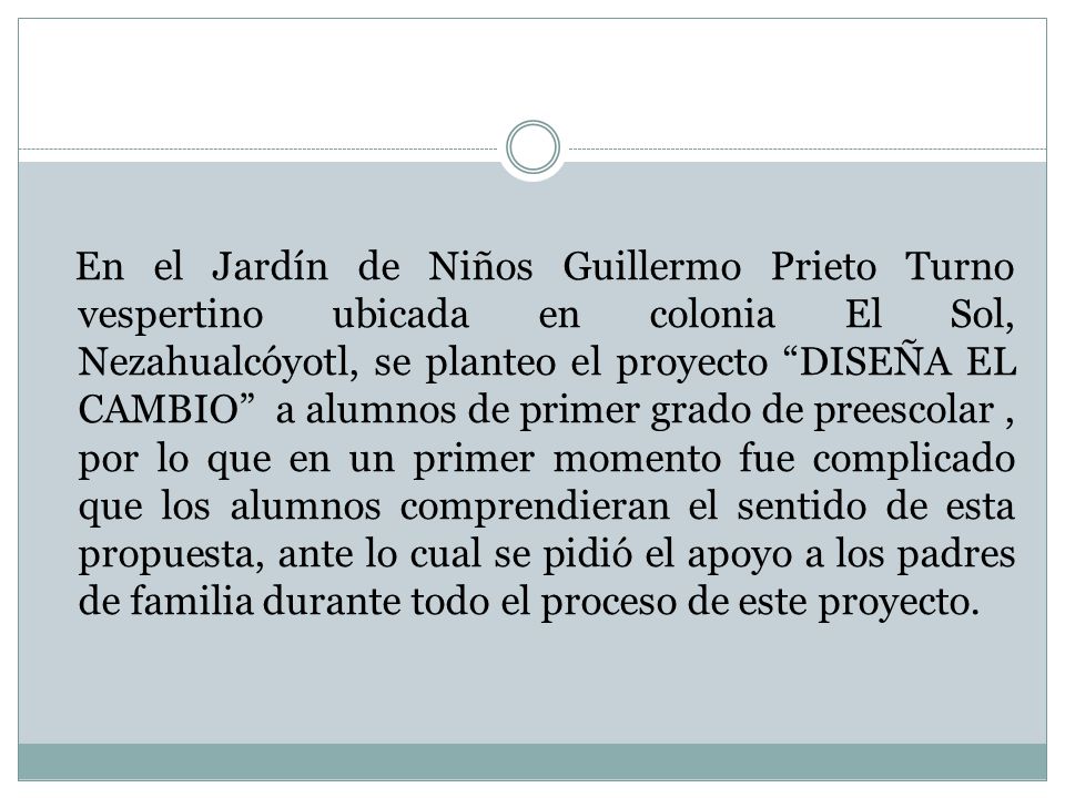 En el Jardín de Niños Guillermo Prieto Turno vespertino ubicada en colonia El Sol, Nezahualcóyotl, se planteo el proyecto DISEÑA EL CAMBIO a alumnos de primer grado de preescolar , por lo que en un primer momento fue complicado que los alumnos comprendieran el sentido de esta propuesta, ante lo cual se pidió el apoyo a los padres de familia durante todo el proceso de este proyecto.