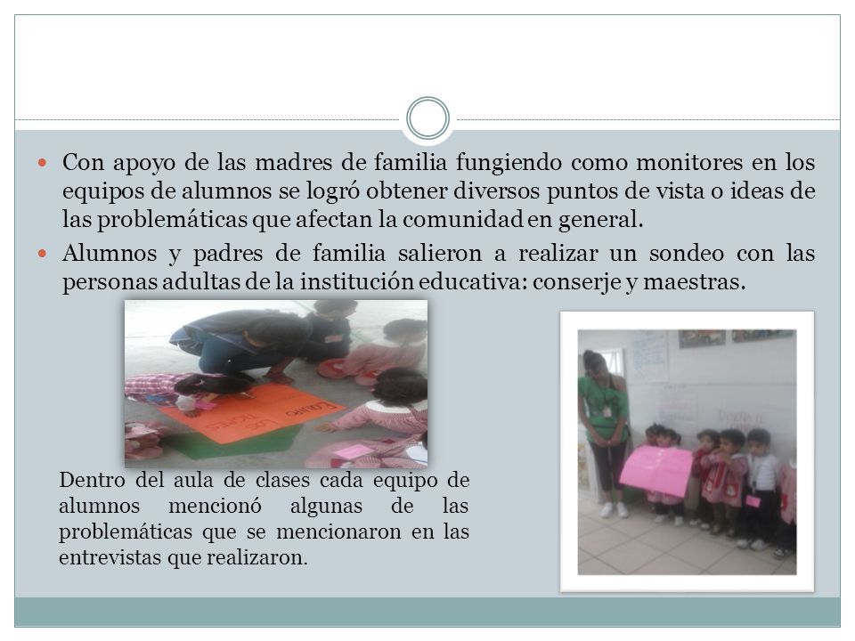 Con apoyo de las madres de familia fungiendo como monitores en los equipos de alumnos se logró obtener diversos puntos de vista o ideas de las problemáticas que afectan la comunidad en general.