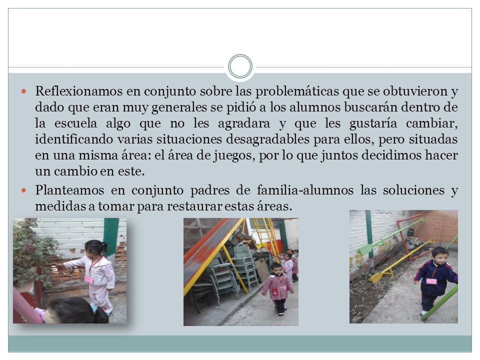 Reflexionamos en conjunto sobre las problemáticas que se obtuvieron y dado que eran muy generales se pidió a los alumnos buscarán dentro de la escuela algo que no les agradara y que les gustaría cambiar, identificando varias situaciones desagradables para ellos, pero situadas en una misma área: el área de juegos, por lo que juntos decidimos hacer un cambio en este.