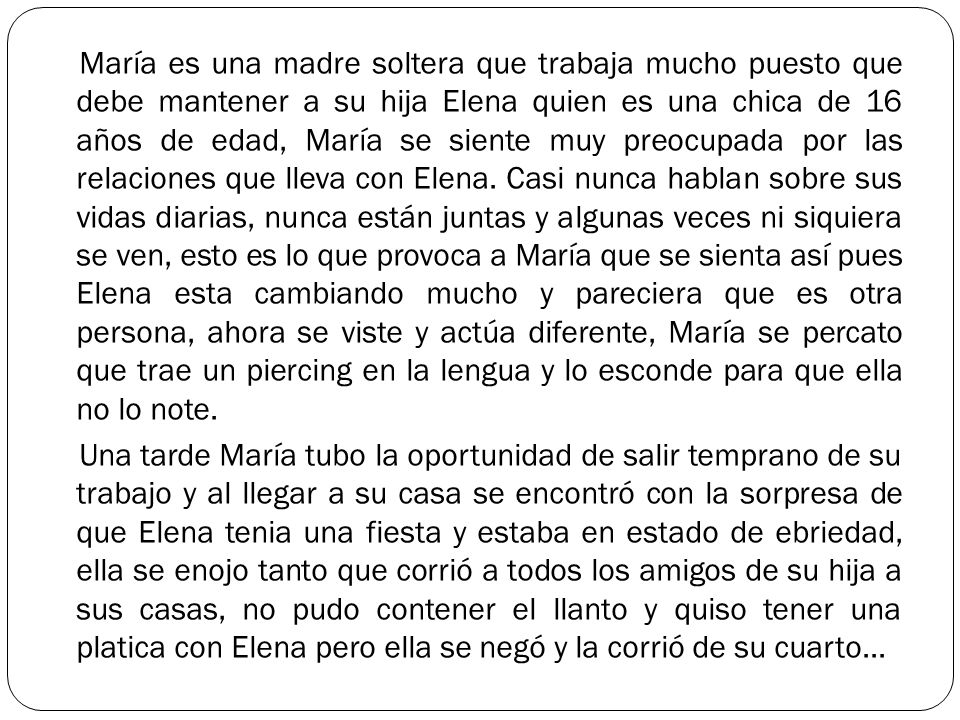 María es una madre soltera que trabaja mucho puesto que debe mantener a su hija Elena quien es una chica de 16 años de edad, María se siente muy preocupada por las relaciones que lleva con Elena.