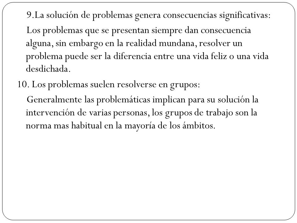 9.La solución de problemas genera consecuencias significativas: Los problemas que se presentan siempre dan consecuencia alguna, sin embargo en la realidad mundana, resolver un problema puede ser la diferencia entre una vida feliz o una vida desdichada.