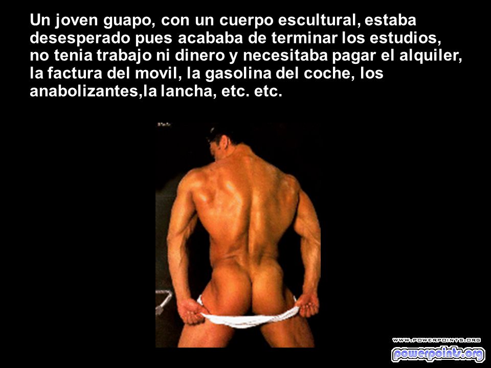 Un joven guapo, con un cuerpo escultural, estaba desesperado pues acababa de terminar los estudios, no tenia trabajo ni dinero y necesitaba pagar el alquiler, la factura del movil, la gasolina del coche, los anabolizantes,la lancha, etc.