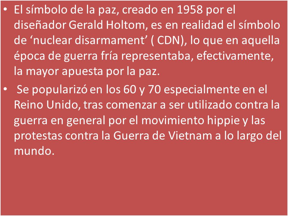 El símbolo de la paz, creado en 1958 por el diseñador Gerald Holtom, es en realidad el símbolo de ‘nuclear disarmament’ ( CDN), lo que en aquella época de guerra fría representaba, efectivamente, la mayor apuesta por la paz.