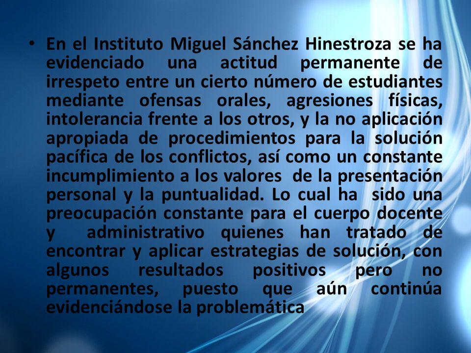 En el Instituto Miguel Sánchez Hinestroza se ha evidenciado una actitud permanente de irrespeto entre un cierto número de estudiantes mediante ofensas orales, agresiones físicas, intolerancia frente a los otros, y la no aplicación apropiada de procedimientos para la solución pacífica de los conflictos, así como un constante incumplimiento a los valores de la presentación personal y la puntualidad.