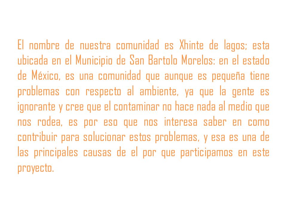 El nombre de nuestra comunidad es Xhinte de lagos; esta ubicada en el Municipio de San Bartolo Morelos: en el estado de México, es una comunidad que aunque es pequeña tiene problemas con respecto al ambiente, ya que la gente es ignorante y cree que el contaminar no hace nada al medio que nos rodea, es por eso que nos interesa saber en como contribuir para solucionar estos problemas, y esa es una de las principales causas de el por que participamos en este proyecto.