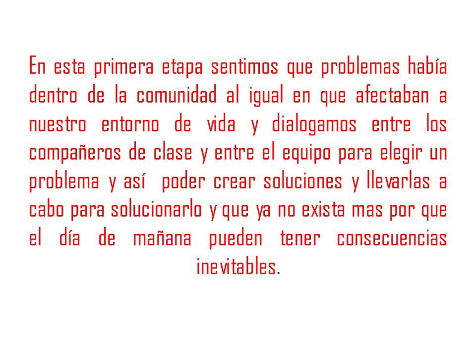 En esta primera etapa sentimos que problemas había dentro de la comunidad al igual en que afectaban a nuestro entorno de vida y dialogamos entre los compañeros de clase y entre el equipo para elegir un problema y así poder crear soluciones y llevarlas a cabo para solucionarlo y que ya no exista mas por que el día de mañana pueden tener consecuencias inevitables.