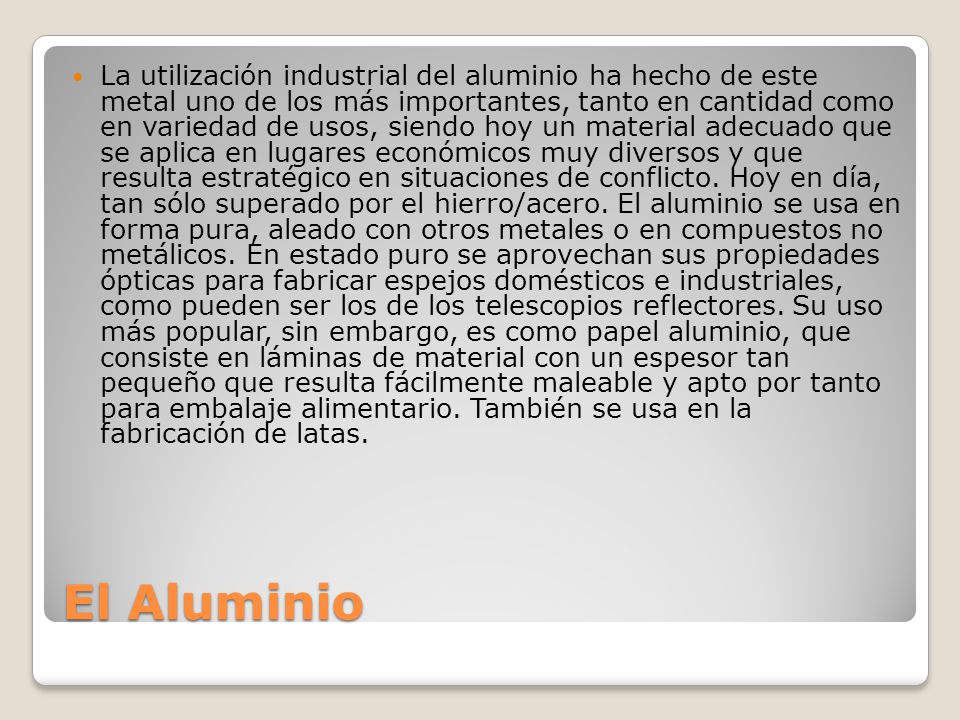 La utilización industrial del aluminio ha hecho de este metal uno de los más importantes, tanto en cantidad como en variedad de usos, siendo hoy un material adecuado que se aplica en lugares económicos muy diversos y que resulta estratégico en situaciones de conflicto. Hoy en día, tan sólo superado por el hierro/acero. El aluminio se usa en forma pura, aleado con otros metales o en compuestos no metálicos. En estado puro se aprovechan sus propiedades ópticas para fabricar espejos domésticos e industriales, como pueden ser los de los telescopios reflectores. Su uso más popular, sin embargo, es como papel aluminio, que consiste en láminas de material con un espesor tan pequeño que resulta fácilmente maleable y apto por tanto para embalaje alimentario. También se usa en la fabricación de latas.