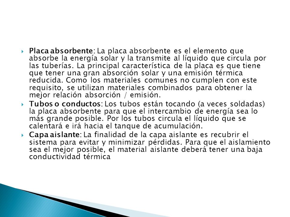 Placa absorbente: La placa absorbente es el elemento que absorbe la energía solar y la transmite al líquido que circula por las tuberías. La principal característica de la placa es que tiene que tener una gran absorción solar y una emisión térmica reducida. Como los materiales comunes no cumplen con este requisito, se utilizan materiales combinados para obtener la mejor relación absorción / emisión.