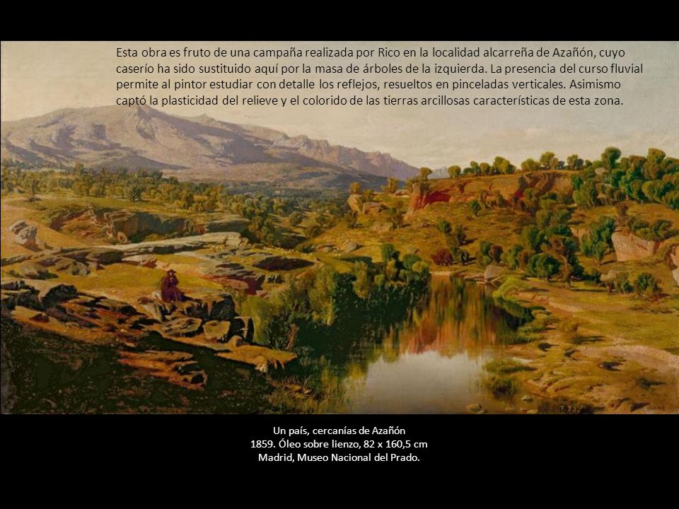 Esta obra es fruto de una campaña realizada por Rico en la localidad alcarreña de Azañón, cuyo caserío ha sido sustituido aquí por la masa de árboles de la izquierda. La presencia del curso fluvial permite al pintor estudiar con detalle los reflejos, resueltos en pinceladas verticales. Asimismo captó la plasticidad del relieve y el colorido de las tierras arcillosas características de esta zona.