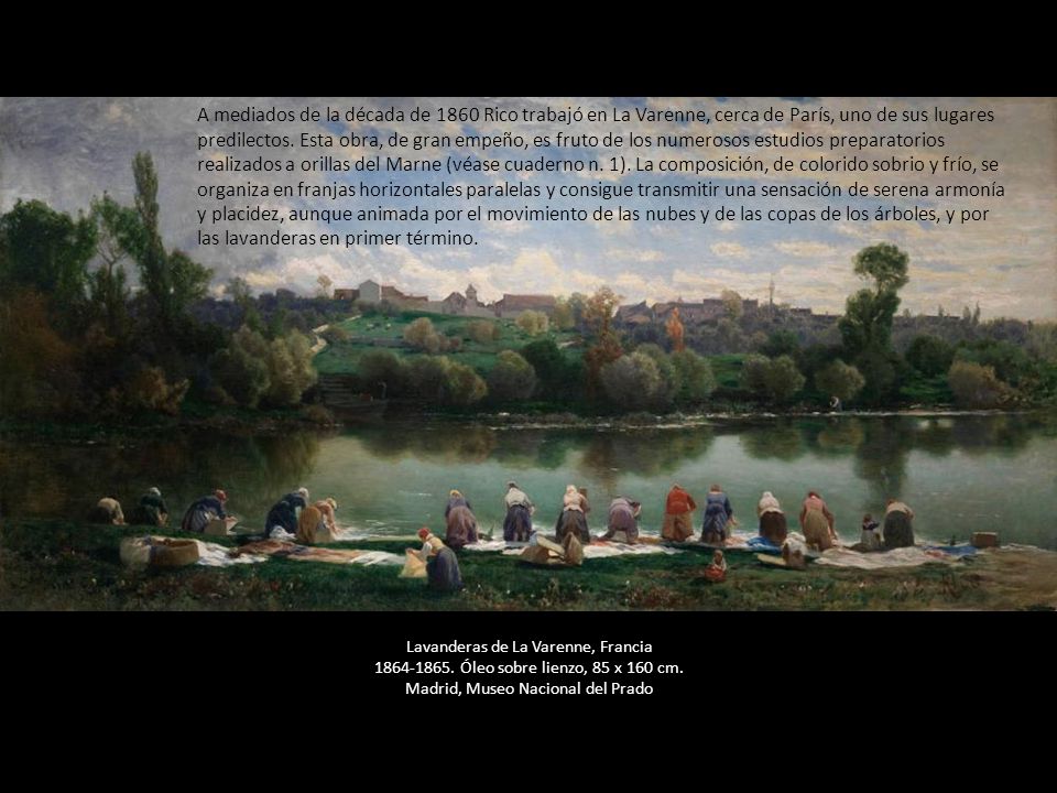 A mediados de la década de 1860 Rico trabajó en La Varenne, cerca de París, uno de sus lugares predilectos. Esta obra, de gran empeño, es fruto de los numerosos estudios preparatorios realizados a orillas del Marne (véase cuaderno n. 1). La composición, de colorido sobrio y frío, se organiza en franjas horizontales paralelas y consigue transmitir una sensación de serena armonía y placidez, aunque animada por el movimiento de las nubes y de las copas de los árboles, y por las lavanderas en primer término.