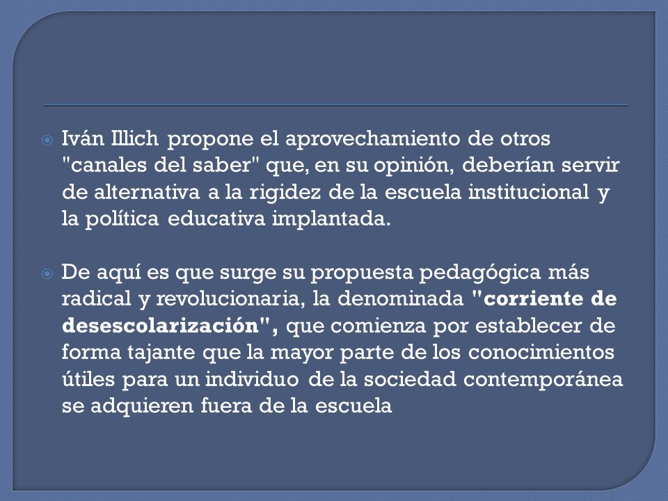 Iván Illich propone el aprovechamiento de otros canales del saber que, en su opinión, deberían servir de alternativa a la rigidez de la escuela institucional y la política educativa implantada.