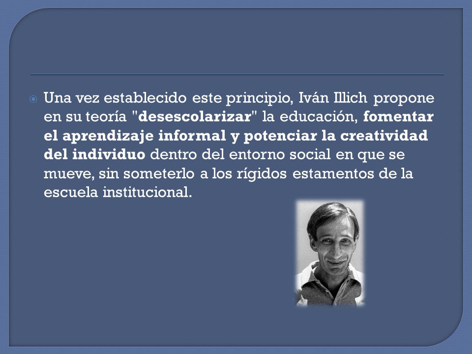 Una vez establecido este principio, Iván Illich propone en su teoría desescolarizar la educación, fomentar el aprendizaje informal y potenciar la creatividad del individuo dentro del entorno social en que se mueve, sin someterlo a los rígidos estamentos de la escuela institucional.