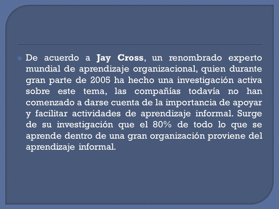 De acuerdo a Jay Cross, un renombrado experto mundial de aprendizaje organizacional, quien durante gran parte de 2005 ha hecho una investigación activa sobre este tema, las compañías todavía no han comenzado a darse cuenta de la importancia de apoyar y facilitar actividades de aprendizaje informal.