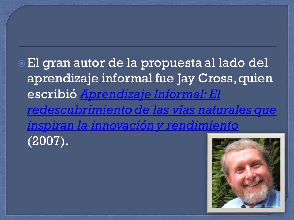 El gran autor de la propuesta al lado del aprendizaje informal fue Jay Cross, quien escribió Aprendizaje Informal: El redescubrimiento de las vías naturales que inspiran la innovación y rendimiento (2007).