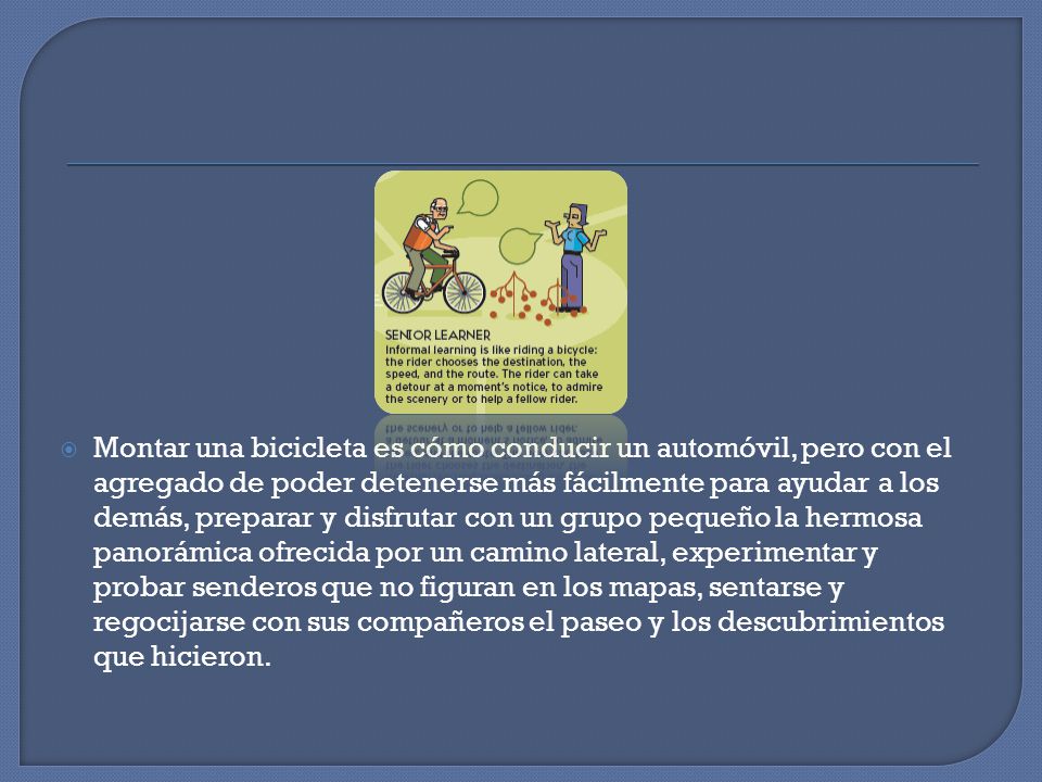 Montar una bicicleta es cómo conducir un automóvil, pero con el agregado de poder detenerse más fácilmente para ayudar a los demás, preparar y disfrutar con un grupo pequeño la hermosa panorámica ofrecida por un camino lateral, experimentar y probar senderos que no figuran en los mapas, sentarse y regocijarse con sus compañeros el paseo y los descubrimientos que hicieron.