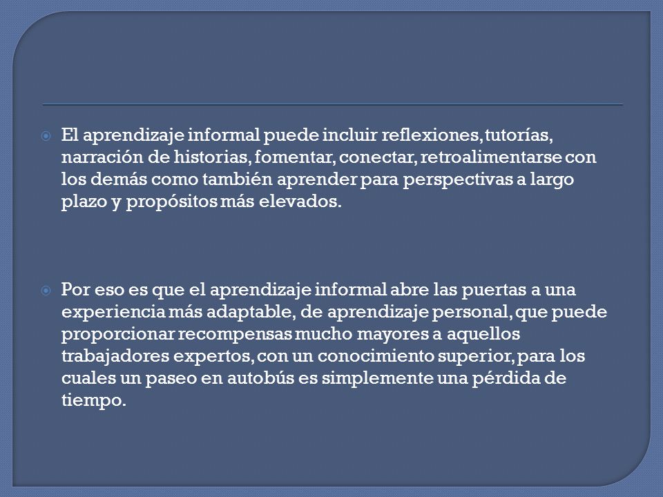 El aprendizaje informal puede incluir reflexiones, tutorías, narración de historias, fomentar, conectar, retroalimentarse con los demás como también aprender para perspectivas a largo plazo y propósitos más elevados.