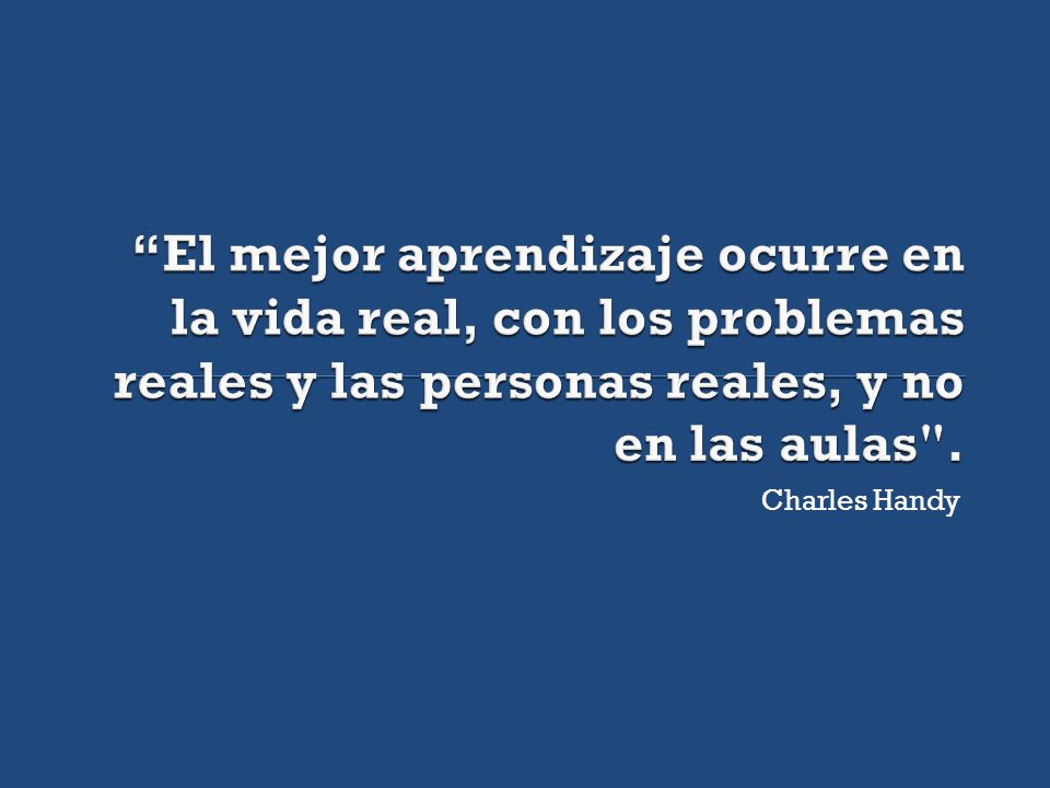 El mejor aprendizaje ocurre en la vida real, con los problemas reales y las personas reales, y no en las aulas .