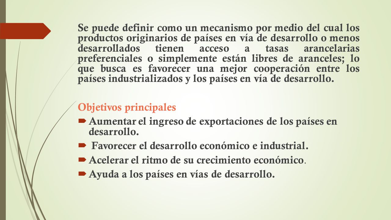 Se puede definir como un mecanismo por medio del cual los productos originarios de países en vía de desarrollo o menos desarrollados tienen acceso a tasas arancelarias preferenciales o simplemente están libres de aranceles; lo que busca es favorecer una mejor cooperación entre los países industrializados y los países en vía de desarrollo.