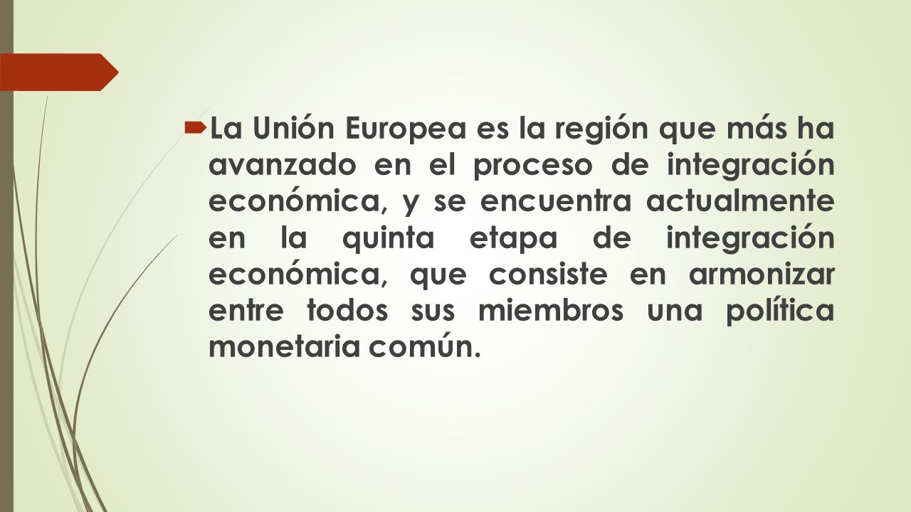 La Unión Europea es la región que más ha avanzado en el proceso de integración económica, y se encuentra actualmente en la quinta etapa de integración económica, que consiste en armonizar entre todos sus miembros una política monetaria común.