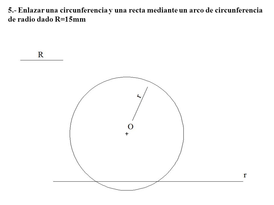 5.- Enlazar una circunferencia y una recta mediante un arco de circunferencia de radio dado R=15mm