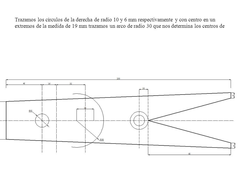 Trazamos los círculos de la derecha de radio 10 y 6 mm respectivamente y con centro en un extremos de la medida de 19 mm trazamos un arco de radio 30 que nos determina los centros de