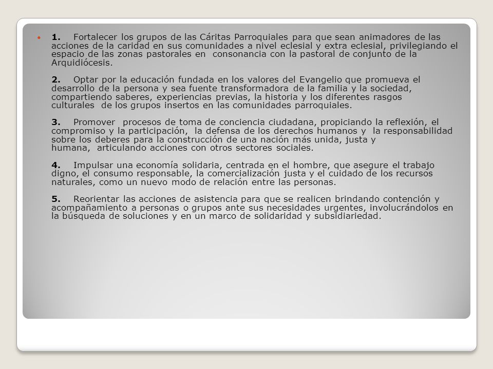1. Fortalecer los grupos de las Cáritas Parroquiales para que sean animadores de las acciones de la caridad en sus comunidades a nivel eclesial y extra eclesial, privilegiando el espacio de las zonas pastorales en consonancia con la pastoral de conjunto de la Arquidiócesis.